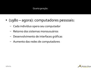29/04/14
Quarta geração:
● (1980 – agora): computadores pessoais:
– Cada indivíduo opera seu computador
– Retorno dos sistemas monousuários
– Desenvolvimento de interfaces gráficas
– Aumento das redes de computadores
 