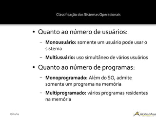 29/04/14
Classificação dos Sistemas Operacionais
● Quanto ao número de usuários:
– Monousuário: somente um usuário pode usar o
sistema
– Multiusuário: uso simultâneo de vários usuários
● Quanto ao número de programas:
– Monoprogramado: Além do SO, admite
somente um programa na memória
– Multiprogramado: vários programas residentes
na memória
 
