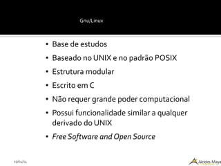 29/04/14
Gnu/Linux
● Base de estudos
● Baseado no UNIX e no padrão POSIX
● Estrutura modular
● Escrito em C
● Não requer grande poder computacional
● Possui funcionalidade similar a qualquer
derivado do UNIX
● Free Software and Open Source
 