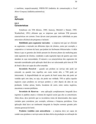 30


                                               e marítimo, respectivamente), WBOS-FM (indústria de comunicação) e Ford
                                               Motor Company (indústria automotiva).

                                               2.2
                                               Aplicação

                                               2.2.1
                                               Características

                                                    Estudiosos em YM (Kimes, 1989; Jauncey, Mitchell e Slamet, 1995;
                                               Weatherford, 1991) afirmam que as empresas que realizam YM possuem
                                               características em comum. Estas devem estar presentes para viabilidade ou para
                                               uma maior eficiência do programa e incluem:
                                                    Habilidade para segmentar mercados – a empresa tem que ser eficiente
                                               ao segmentar o mercado em diferentes tipos de clientes, como por exemplo, o
PUC-Rio - Certificação Digital Nº 0016116/CA




                                               corporativo e o turismo de lazer, que podem ser facilmente diferenciados. A idéia
                                               básica é que os gerentes dos hotéis possam ter diversos planos de marketing para
                                               cada segmento de clientes, vendendo a cada segmento tipos de quartos que mais
                                               atendam às suas necessidades. O número e as características dos segmentos de
                                               mercado considerados pela aplicação ideal deve ser selecionado pelo time de YM
                                               do hotel e deve ser capaz de sofrer emendas.
                                                    Inventário Perecível – quando um produto ou serviço não pode ser
                                               estocado ou quando isso significa um custo muito alto, o YM pode ser
                                               interessante. A disponibilidade de um quarto de hotel numa data não pode ser
                                               vendida após esta data, ou seja, ela perde sua validade. YM se aplica àqueles
                                               negócios cujos produtos ou serviços perdem o valor depois da data de sua
                                               produção. Linhas aéreas, hotéis, locadoras de carro, entre outros negócios,
                                               encontram o mesmo problema.
                                                    Inventário de Reservas – uma aplicação completamente integrada deve
                                               registrar os padrões atuais e volumes de negócio assim que eles se concretizem.
                                               Além disso, deve permitir que os inventários totais de determinados dias sejam
                                               variados para considerar, por exemplo, reformas e limpezas periódicas. Uma
                                               aplicação ideal deve ser totalmente integrada às funções normais geradas pelo
                                               sistema gerencial do hotel.
                                                    Produtos vendidos com antecedência – a empresa deve ser capaz de
                                               vender seus produtos e serviços antes da data efetiva da produção ou utilização do
 