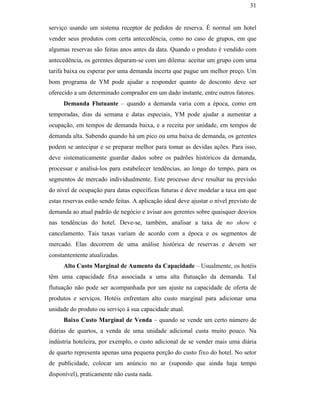 31


                                               serviço usando um sistema receptor de pedidos de reserva. É normal um hotel
                                               vender seus produtos com certa antecedência, como no caso de grupos, em que
                                               algumas reservas são feitas anos antes da data. Quando o produto é vendido com
                                               antecedência, os gerentes deparam-se com um dilema: aceitar um grupo com uma
                                               tarifa baixa ou esperar por uma demanda incerta que pague um melhor preço. Um
                                               bom programa de YM pode ajudar a responder quanto de desconto deve ser
                                               oferecido a um determinado comprador em um dado instante, entre outros fatores.
                                                     Demanda Flutuante – quando a demanda varia com a época, como em
                                               temporadas, dias da semana e datas especiais, YM pode ajudar a aumentar a
                                               ocupação, em tempos de demanda baixa, e a receita por unidade, em tempos de
                                               demanda alta. Sabendo quando há um pico ou uma baixa de demanda, os gerentes
                                               podem se antecipar e se preparar melhor para tomar as devidas ações. Para isso,
                                               deve sistematicamente guardar dados sobre os padrões históricos da demanda,
PUC-Rio - Certificação Digital Nº 0016116/CA




                                               processar e analisá-los para estabelecer tendências, ao longo do tempo, para os
                                               segmentos de mercado individualmente. Este processo deve resultar na previsão
                                               do nível de ocupação para datas específicas futuras e deve modelar a taxa em que
                                               estas reservas estão sendo feitas. A aplicação ideal deve ajustar o nível previsto de
                                               demanda ao atual padrão de negócio e avisar aos gerentes sobre quaisquer desvios
                                               nas tendências do hotel. Deve-se, também, analisar a taxa de no show e
                                               cancelamento. Tais taxas variam de acordo com a época e os segmentos de
                                               mercado. Elas decorrem de uma análise histórica de reservas e devem ser
                                               constantemente atualizadas.
                                                     Alto Custo Marginal de Aumento da Capacidade – Usualmente, os hotéis
                                               têm uma capacidade fixa associada a uma alta flutuação da demanda. Tal
                                               flutuação não pode ser acompanhada por um ajuste na capacidade de oferta de
                                               produtos e serviços. Hotéis enfrentam alto custo marginal para adicionar uma
                                               unidade do produto ou serviço à sua capacidade atual.
                                                     Baixo Custo Marginal de Venda – quando se vende um certo número de
                                               diárias de quartos, a venda de uma unidade adicional custa muito pouco. Na
                                               indústria hoteleira, por exemplo, o custo adicional de se vender mais uma diária
                                               de quarto representa apenas uma pequena porção do custo fixo do hotel. No setor
                                               de publicidade, colocar um anúncio no ar (supondo que ainda haja tempo
                                               disponível), praticamente não custa nada.
 