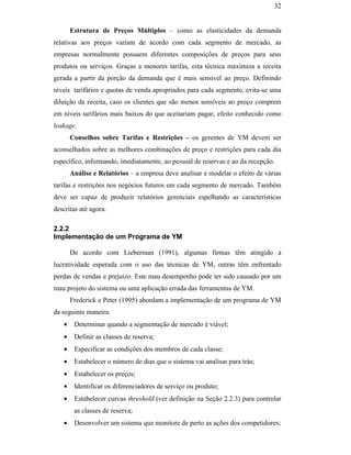 32


                                                      Estrutura de Preços Múltiplos – como as elasticidades da demanda
                                               relativas aos preços variam de acordo com cada segmento de mercado, as
                                               empresas normalmente possuem diferentes composições de preços para seus
                                               produtos ou serviços. Graças a menores tarifas, esta técnica maximiza a receita
                                               gerada a partir da porção da demanda que é mais sensível ao preço. Definindo
                                               níveis tarifários e quotas de venda apropriados para cada segmento, evita-se uma
                                               diluição da receita, caso os clientes que são menos sensíveis ao preço comprem
                                               em níveis tarifários mais baixos do que aceitariam pagar, efeito conhecido como
                                               leakage.
                                                      Conselhos sobre Tarifas e Restrições – os gerentes de YM devem ser
                                               aconselhados sobre as melhores combinações de preço e restrições para cada dia
                                               específico, informando, imediatamente, ao pessoal de reservas e ao da recepção.
                                                      Análise e Relatórios – a empresa deve analisar e modelar o efeito de várias
PUC-Rio - Certificação Digital Nº 0016116/CA




                                               tarifas e restrições nos negócios futuros em cada segmento de mercado. Também
                                               deve ser capaz de produzir relatórios gerenciais espelhando as características
                                               descritas até agora.

                                               2.2.2
                                               Implementação de um Programa de YM

                                                      De acordo com Lieberman (1991), algumas firmas têm atingido a
                                               lucratividade esperada com o uso das técnicas de YM, outras têm enfrentado
                                               perdas de vendas e prejuízo. Este mau desempenho pode ter sido causado por um
                                               mau projeto do sistema ou uma aplicação errada das ferramentas de YM.
                                                      Frederick e Peter (1995) abordam a implementação de um programa de YM
                                               da seguinte maneira:
                                                  •    Determinar quando a segmentação de mercado é viável;
                                                  •    Definir as classes de reserva;
                                                  •    Especificar as condições dos membros de cada classe;
                                                  •    Estabelecer o número de dias que o sistema vai analisar para trás;
                                                  •    Estabelecer os preços;
                                                  •    Identificar os diferenciadores de serviço ou produto;
                                                  •    Estabelecer curvas threshold (ver definição na Seção 2.2.3) para controlar
                                                       as classes de reserva;
                                                  •    Desenvolver um sistema que monitore de perto as ações dos competidores;
 