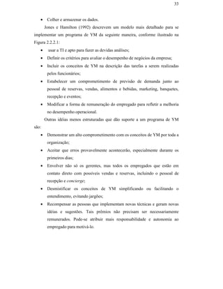 33


                                                  •    Colher e armazenar os dados.
                                                      Jones e Hamilton (1992) descrevem um modelo mais detalhado para se
                                               implementar um programa de YM da seguinte maneira, conforme ilustrado na
                                               Figura 2.2.2.1:
                                                  •    usar a TI e apto para fazer as devidas análises;
                                                  •    Definir os critérios para avaliar o desempenho de negócios da empresa;
                                                  •    Incluir os conceitos de YM na descrição das tarefas a serem realizadas
                                                       pelos funcionários;
                                                  •    Estabelecer um comprometimento de previsão de demanda junto ao
                                                       pessoal de reservas, vendas, alimentos e bebidas, marketing, banquetes,
                                                       recepção e eventos;
                                                  •    Modificar a forma de remuneração do empregado para refletir a melhoria
                                                       no desempenho operacional.
PUC-Rio - Certificação Digital Nº 0016116/CA




                                                      Outras idéias menos estruturadas que dão suporte a um programa de YM
                                               são:
                                                  •    Demonstrar um alto comprometimento com os conceitos de YM por toda a
                                                       organização;
                                                  •    Aceitar que erros provavelmente acontecerão, especialmente durante os
                                                       primeiros dias;
                                                  •    Envolver não só os gerentes, mas todos os empregados que estão em
                                                       contato direto com possíveis vendas e reservas, incluindo o pessoal de
                                                       recepção e concierge;
                                                  •    Desmistificar os conceitos de YM simplificando ou facilitando o
                                                       entendimento, evitando jargões;
                                                  •    Recompensar as pessoas que implementam novas técnicas e geram novas
                                                       idéias e sugestões. Tais prêmios não precisam ser necessariamente
                                                       remunerados. Pode-se atribuir mais responsabilidade e autonomia ao
                                                       empregado para motivá-lo.
 