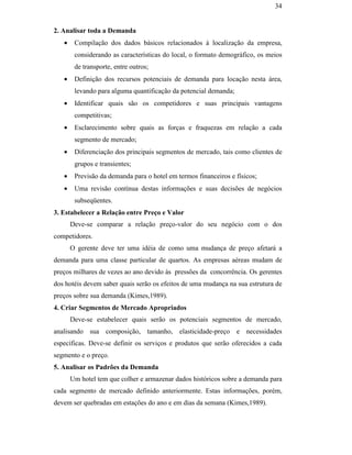 34


                                               2. Analisar toda a Demanda
                                                  •    Compilação dos dados básicos relacionados à localização da empresa,
                                                       considerando as características do local, o formato demográfico, os meios
                                                       de transporte, entre outros;
                                                  •    Definição dos recursos potenciais de demanda para locação nesta área,
                                                       levando para alguma quantificação da potencial demanda;
                                                  •    Identificar quais são os competidores e suas principais vantagens
                                                       competitivas;
                                                  •    Esclarecimento sobre quais as forças e fraquezas em relação a cada
                                                       segmento de mercado;
                                                  •    Diferenciação dos principais segmentos de mercado, tais como clientes de
                                                       grupos e transientes;
                                                  •    Previsão da demanda para o hotel em termos financeiros e físicos;
PUC-Rio - Certificação Digital Nº 0016116/CA




                                                  •    Uma revisão contínua destas informações e suas decisões de negócios
                                                       subseqüentes.
                                               3. Estabelecer a Relação entre Preço e Valor
                                                      Deve-se comparar a relação preço-valor do seu negócio com o dos
                                               competidores.
                                                      O gerente deve ter uma idéia de como uma mudança de preço afetará a
                                               demanda para uma classe particular de quartos. As empresas aéreas mudam de
                                               preços milhares de vezes ao ano devido às pressões da concorrência. Os gerentes
                                               dos hotéis devem saber quais serão os efeitos de uma mudança na sua estrutura de
                                               preços sobre sua demanda (Kimes,1989).
                                               4. Criar Segmentos de Mercado Apropriados
                                                      Deve-se estabelecer quais serão os potenciais segmentos de mercado,
                                               analisando sua composição, tamanho, elasticidade-preço e necessidades
                                               específicas. Deve-se definir os serviços e produtos que serão oferecidos a cada
                                               segmento e o preço.
                                               5. Analisar os Padrões da Demanda
                                                      Um hotel tem que colher e armazenar dados históricos sobre a demanda para
                                               cada segmento de mercado definido anteriormente. Estas informações, porém,
                                               devem ser quebradas em estações do ano e em dias da semana (Kimes,1989).
 