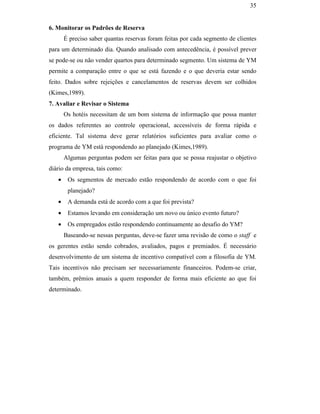 35


                                               6. Monitorar os Padrões de Reserva
                                                      É preciso saber quantas reservas foram feitas por cada segmento de clientes
                                               para um determinado dia. Quando analisado com antecedência, é possível prever
                                               se pode-se ou não vender quartos para determinado segmento. Um sistema de YM
                                               permite a comparação entre o que se está fazendo e o que deveria estar sendo
                                               feito. Dados sobre rejeições e cancelamentos de reservas devem ser colhidos
                                               (Kimes,1989).
                                               7. Avaliar e Revisar o Sistema
                                                      Os hotéis necessitam de um bom sistema de informação que possa manter
                                               os dados referentes ao controle operacional, accessíveis de forma rápida e
                                               eficiente. Tal sistema deve gerar relatórios suficientes para avaliar como o
                                               programa de YM está respondendo ao planejado (Kimes,1989).
                                                      Algumas perguntas podem ser feitas para que se possa reajustar o objetivo
PUC-Rio - Certificação Digital Nº 0016116/CA




                                               diário da empresa, tais como:
                                                  •    Os segmentos de mercado estão respondendo de acordo com o que foi
                                                       planejado?
                                                  •    A demanda está de acordo com a que foi prevista?
                                                  •    Estamos levando em consideração um novo ou único evento futuro?
                                                  •    Os empregados estão respondendo continuamente ao desafio do YM?
                                                      Baseando-se nessas perguntas, deve-se fazer uma revisão de como o staff e
                                               os gerentes estão sendo cobrados, avaliados, pagos e premiados. É necessário
                                               desenvolvimento de um sistema de incentivo compatível com a filosofia de YM.
                                               Tais incentivos não precisam ser necessariamente financeiros. Podem-se criar,
                                               também, prêmios anuais a quem responder de forma mais eficiente ao que foi
                                               determinado.
 