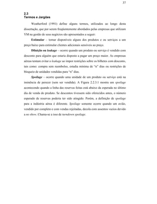 37


                                               2.3
                                               Termos e Jargões

                                                    Weatherford (1991) define alguns termos, utilizados ao longo desta
                                               dissertação, que por serem freqüentemente abordados pelas empresas que utilizam
                                               YM na gestão de seus negócios são apresentados a seguir:
                                                    Estimular – tornar disponíveis alguns dos produtos e ou serviços a um
                                               preço baixo para estimular clientes adicionais sensíveis ao preço.
                                                    Diluição ou leakage – ocorre quando um produto ou serviço é vendido com
                                               desconto para alguém que estaria disposto a pagar um preço maior. As empresas
                                               aéreas tentam evitar o leakage ao impor restrições sobre os bilhetes com desconto,
                                               tais como: compra sem reembolso, estadia mínima de “n” dias ou restrições de
                                               bloqueio de unidades vendidas para “n” dias.
                                                    Spoilage – ocorre quando uma unidade de um produto ou serviço está na
PUC-Rio - Certificação Digital Nº 0016116/CA




                                               iminência de perecer (sem ser vendida). A Figura 2.2.3.1 mostra um spoilage
                                               acontecendo quando a linha das reservas feitas está abaixo da esperada no último
                                               dia de venda do produto. Se descontos tivessem sido oferecidos antes, o número
                                               esperado de reservas poderia ter sido atingido. Porém, a definição de spoilage
                                               para a indústria aérea é diferente. Spoilage somente ocorre quando um avião,
                                               vendido por completo e com vendas rejeitadas, decola com assentos vazios devido
                                               a no show. Chama-se a isso de turndown spoilage.
 