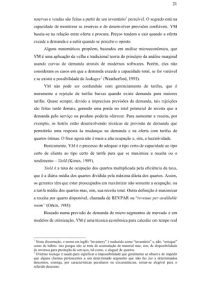 21


                                               reservas e vendas são feitas a partir de um inventário1 perecível. O segredo está na
                                               capacidade de monitorar as reservas e de desenvolver previsões confiáveis. YM
                                               baseia-se na relação entre oferta e procura. Preços tendem a cair quando a oferta
                                               excede a demanda e a subir quando se percebe o oposto.
                                                     Alguns matemáticos propõem, baseados em análise microeconômica, que
                                               YM é uma aplicação da velha e tradicional teoria do princípio da análise marginal
                                               usando curvas de demanda através de modernos softwares. Porém, eles não
                                               consideram os casos em que a demanda excede a capacidade total, se for variável
                                               e se existir a possibilidade de leakages2 (Weatherford, 1991).
                                                     YM não pode ser confundido com gerenciamento de tarifas, que é
                                               meramente a rejeição de tarifas baixas quando existe demanda para maiores
                                               tarifas. Quase sempre, devido a imprecisas previsões da demanda, tais rejeições
                                               são feitas tarde demais, gerando uma perda no total potencial de receita que a
PUC-Rio - Certificação Digital Nº 0016116/CA




                                               demanda pelo serviço ou produto poderia oferecer. Para aumentar a receita, por
                                               exemplo, os hotéis estão desenvolvendo técnicas de previsão de demanda que
                                               permitirão uma resposta às mudanças na demanda e na oferta com tarifas de
                                               quartos ótimas. O foco agora não é mais a alta ocupação e, sim, a lucratividade.
                                                     Basicamente, YM é o processo de adequar o tipo certo de capacidade ao tipo
                                               certo de cliente ao tipo certo de tarifa para que se maximize a receita ou o
                                               rendimento – Yield (Kimes, 1989).
                                                     Yield é a taxa de ocupação dos quartos multiplicada pela eficiência da taxa,
                                               que é a diária média dos quartos dividida pela máxima diária dos quartos. Assim,
                                               os gerentes têm que estar preocupados em maximizar não somente a ocupação, ou
                                               a tarifa média dos quartos mas, sim, sua receita total. Outra definição é maximizar
                                               a receita por quarto disponível, chamada de REVPAR ou “revenue per avalilable
                                               room” (Orkin, 1988).
                                                     Baseado numa previsão de demanda de micro-segmentos de mercado e em
                                               modelos de otimização, YM é uma técnica econômica para calcular em tempo real



                                               1
                                                 Nesta dissertação, o termo em inglês “inventory” é traduzido como “inventário” e, não, “estoque”
                                               como de hábito. Isto porque não se trata de acumulação de material mas, sim, de disponibilidade
                                               de recursos para prestação de serviços, tal como, o aluguel de quartos.
                                               2
                                                 O termo leakage é usado para significar a impossibilidade que geralmente se observa de impedir
                                               que alguns clientes pertencentes a um determinado segmento que não faz juz a determinados
                                               descontos, consiga, por características peculiares ou circunstâncias, tornar-se elegível para o
                                               referido desconto.
 