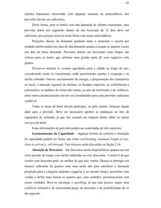 42


                                               clientes transientes reservando com algumas semanas de antecedência, tais
                                               previsões devem ser suficientes.
                                                     Desta forma, para os hotéis com alta demanda de clientes transientes, uma
                                               previsão diária por segmento dentro de um horizonte de 15 dias deve ser
                                               suficiente, pois poucas reservas serão feitas com maior antecedência.
                                                     Projeções diárias da demanda ajudarão tanto a aumentar a receita por
                                               unidade (tarifa média) nos dias de alta demanda quanto a ocupar os quartos vazios
                                               nos dias de baixa demanda. Previsões diárias em horizontes mais longos são
                                               críticas para os hotéis que utilizam uma grande parte de seus negócios com
                                               grupos.
                                                     Devem-se analisar os eventos agendados para a cidade ao longo do ano,
                                               considerando como os concorrentes estão posicionados quanto à ocupação e às
                                               tarifas cobradas. Greves, racionamento de energia, a programação dos transportes
PUC-Rio - Certificação Digital Nº 0016116/CA




                                               no local, o mercado regional do turismo, os feriados especiais, as conferências e
                                               convenções, os padrões de clima não usuais, os atos de terrorismo e de violência,
                                               entre outros acontecimentos devem ser considerados para uma previsão realmente
                                               confiável.
                                                     Todas as áreas do hotel devem participar, ou pelo menos, fornecer algum
                                               dado para a previsão. Deve ser necessário apontar as mudanças no mix de
                                               segmentos de mercado, já que isto causará um impacto direto sobre os outros
                                               serviços do hotel.
                                                     Estas informações de previsão podem ser controladas de três maneiras:
                                                     Gerenciamento da Capacidade – algumas formas de controle e limitação
                                               de capacidade podem ser feitas, tais como overbooking, minimum length of stay,
                                               close to arrival e sell-through. Tais técnicas serão discutidas na Seção 2.14.
                                                     Alocação de Descontos – dar descontos inclui disponibilizar quartos em um
                                               certo período de tempo com tarifas reduzidas ou com descontos. A teoria é de que
                                               vender com desconto pode ser melhor do que não vender. Deseja-se proteger um
                                               número suficiente de quartos com uma tarifa alta para satisfazer à demanda
                                               projetada para a categoria disposta a pagá-la e, ao mesmo tempo, preencher com
                                               vendas a tarifas mais baixas os quartos que, caso contrário, permaneceriam sem
                                               serem vendidos. Deve-se encorajar o upselling, já que esta técnica requer uma
                                               confiável estimativa da elasticidade-preço da demanda e da probabilidade de se
                                               dar upgrade.
 