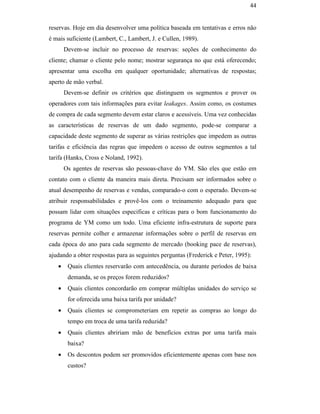 44


                                               reservas. Hoje em dia desenvolver uma política baseada em tentativas e erros não
                                               é mais suficiente (Lambert, C., Lambert, J. e Cullen, 1989).
                                                      Devem-se incluir no processo de reservas: seções de conhecimento do
                                               cliente; chamar o cliente pelo nome; mostrar segurança no que está oferecendo;
                                               apresentar uma escolha em qualquer oportunidade; alternativas de respostas;
                                               aperto de mão verbal.
                                                      Devem-se definir os critérios que distinguem os segmentos e prover os
                                               operadores com tais informações para evitar leakages. Assim como, os costumes
                                               de compra de cada segmento devem estar claros e acessíveis. Uma vez conhecidas
                                               as características de reservas de um dado segmento, pode-se comparar a
                                               capacidade deste segmento de superar as várias restrições que impedem as outras
                                               tarifas e eficiência das regras que impedem o acesso de outros segmentos a tal
                                               tarifa (Hanks, Cross e Noland, 1992).
PUC-Rio - Certificação Digital Nº 0016116/CA




                                                      Os agentes de reservas são pessoas-chave do YM. São eles que estão em
                                               contato com o cliente da maneira mais direta. Precisam ser informados sobre o
                                               atual desempenho de reservas e vendas, comparado-o com o esperado. Devem-se
                                               atribuir responsabilidades e provê-los com o treinamento adequado para que
                                               possam lidar com situações especificas e críticas para o bom funcionamento do
                                               programa de YM como um todo. Uma eficiente infra-estrutura de suporte para
                                               reservas permite colher e armazenar informações sobre o perfil de reservas em
                                               cada época do ano para cada segmento de mercado (booking pace de reservas),
                                               ajudando a obter respostas para as seguintes perguntas (Frederick e Peter, 1995):
                                                  •    Quais clientes reservarão com antecedência, ou durante períodos de baixa
                                                       demanda, se os preços forem reduzidos?
                                                  •    Quais clientes concordarão em comprar múltiplas unidades do serviço se
                                                       for oferecida uma baixa tarifa por unidade?
                                                  •    Quais clientes se comprometeriam em repetir as compras ao longo do
                                                       tempo em troca de uma tarifa reduzida?
                                                  •    Quais clientes abririam mão de benefícios extras por uma tarifa mais
                                                       baixa?
                                                  •    Os descontos podem ser promovidos eficientemente apenas com base nos
                                                       custos?
 