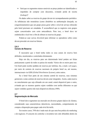 45


                                                  •    Será que os segmentos menos sensíveis ao preço podem ser identificados e
                                                       impedidos de comprar com descontos, evitando perda de receita
                                                       (leakage)?
                                                      Os dados sobre as reservas de grupo devem ter acompanhamento periódico.
                                               As influências não monetárias (como distúrbios na ambientação desejada, ou
                                               congestionamentos) que um grupo possa gerar sobre o nível de serviço oferecido
                                               pelo hotel precisam ser estudadas. É aconselhável que os negócios com grupos
                                               sejam concretizados com certa antecedência. Para isso, o hotel deve ter
                                               estabelecido o lead time a fim de efetuar as reservas de grupo.
                                                      Podem-se usar curvas threshold para informar os operadores sobre como
                                               devem proceder em reservas futuras.

                                               2.6.1
                                               Canais de Reserva
PUC-Rio - Certificação Digital Nº 0016116/CA




                                                      É necessário que o hotel tenha todos os seus canais de reserva bem
                                               definidos, monitorados e controlados diretamente.
                                                      Hoje em dia, as reservas para um determinado hotel podem ser feitas
                                               praticamente a partir de todos os países do mundo. Vários são os meios para isso.
                                               Um hotel pode receber pedidos de reservas por telefone, fax, e-mail, web pages,
                                               por meio de centrais de reservas nacionais do próprio hotel ou, até mesmo,
                                               internacionais via GDS (Global Distribution Systems), entre outros.
                                                      Se o hotel fizer parte de um sistema central de reservas, seus sistemas
                                               gerenciais e estas centrais de reservas devem estar integrados. Assim, cada reserva
                                               ou cancelamento que seja efetuado em um canal, estará disponível para o outro,
                                               evitando que os mesmos quartos sejam vendidos com tarifas diferentes ou que
                                               sejam vendidos quartos não mais disponíveis (Kimes,1989).

                                               2.7
                                               Segmentação de Mercado

                                                      O hotel deve segmentar seu mercado em diversos grupos típicos de clientes,
                                               considerando suas características detectáveis, necessidades, comportamento de
                                               compra e disposição para pagar cada nível de tarifa.
                                                      Em muitos casos, YM não é nada mais do que uma boa prática de marketing
                                               e de negócios. O conceito de controlar o inventário tem sido difundido dentro da
 