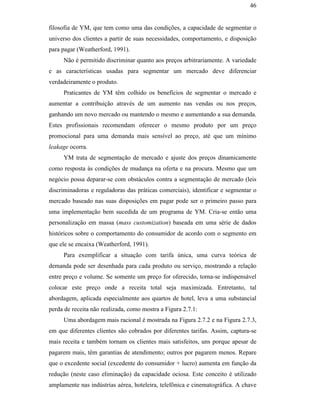 46


                                               filosofia de YM, que tem como uma das condições, a capacidade de segmentar o
                                               universo dos clientes a partir de suas necessidades, comportamento, e disposição
                                               para pagar (Weatherford, 1991).
                                                    Não é permitido discriminar quanto aos preços arbitrariamente. A variedade
                                               e as características usadas para segmentar um mercado deve diferenciar
                                               verdadeiramente o produto.
                                                    Praticantes de YM têm colhido os benefícios de segmentar o mercado e
                                               aumentar a contribuição através de um aumento nas vendas ou nos preços,
                                               ganhando um novo mercado ou mantendo o mesmo e aumentando a sua demanda.
                                               Estes profissionais recomendam oferecer o mesmo produto por um preço
                                               promocional para uma demanda mais sensível ao preço, até que um mínimo
                                               leakage ocorra.
                                                    YM trata de segmentação de mercado e ajuste dos preços dinamicamente
PUC-Rio - Certificação Digital Nº 0016116/CA




                                               como resposta às condições de mudança na oferta e na procura. Mesmo que um
                                               negócio possa deparar-se com obstáculos contra a segmentação de mercado (leis
                                               discriminadoras e reguladoras das práticas comerciais), identificar e segmentar o
                                               mercado baseado nas suas disposições em pagar pode ser o primeiro passo para
                                               uma implementação bem sucedida de um programa de YM. Cria-se então uma
                                               personalização em massa (mass customization) baseada em uma série de dados
                                               históricos sobre o comportamento do consumidor de acordo com o segmento em
                                               que ele se encaixa (Weatherford, 1991).
                                                    Para exemplificar a situação com tarifa única, uma curva teórica de
                                               demanda pode ser desenhada para cada produto ou serviço, mostrando a relação
                                               entre preço e volume. Se somente um preço for oferecido, torna-se indispensável
                                               colocar este preço onde a receita total seja maximizada. Entretanto, tal
                                               abordagem, aplicada especialmente aos quartos de hotel, leva a uma substancial
                                               perda de receita não realizada, como mostra a Figura 2.7.1:
                                                    Uma abordagem mais racional é mostrada na Figura 2.7.2 e na Figura 2.7.3,
                                               em que diferentes clientes são cobrados por diferentes tarifas. Assim, captura-se
                                               mais receita e também tornam os clientes mais satisfeitos, uns porque apesar de
                                               pagarem mais, têm garantias de atendimento; outros por pagarem menos. Repare
                                               que o excedente social (excedente do consumidor + lucro) aumenta em função da
                                               redução (neste caso eliminação) da capacidade ociosa. Este conceito é utilizado
                                               amplamente nas indústrias aérea, hoteleira, telefônica e cinematográfica. A chave
 