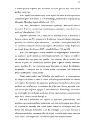 22


                                               a melhor política de preços para maximizar os lucros gerados pela venda de um
                                               produto ou serviço.
                                                    YM é a prática de maximizar os lucros a partir da venda de ativos perecíveis
                                               controlando preço e inventário e, ao mesmo tempo, melhorando o nível de serviço
                                               (Donaghy, McMahon-Beattie e McDowell, 1997).
                                                    Bob Cross, presidente da aeroeconomics sugere que “YM envolve usar os
                                               incentivos de preços e controle de inventário para maximizar o valor do processo
                                               existente” (Weatherford , 1991).
                                                    Segundo Lieberman (1993), nada disso é diferente do que os hoteleiros já
                                               faziam, porém o que YM tenta mostrar de diferente é uma abordagem sistemática
                                               para que estes objetivos sejam alcançados. O que difere a atual aplicação de YM
                                               do sistema de práticas tradicionais de preços é a freqüência e escopo do processo
                                               de tomada de decisão (Caneen, 1997 – citando Relihan, 1989, pp. 41).
PUC-Rio - Certificação Digital Nº 0016116/CA




                                                    YM é uma abordagem contínua, sistemática e integrada para a maximização
                                               da receita dos quartos através da manipulação das tarifas em resposta aos padrões
                                               de demanda previstos para cada ocasião. Este processo não só envolve uma
                                               análise de perto das informações históricas para se prever futuras demandas,
                                               como, também, deve ser monitorado para determinar os efeitos de influências
                                               inesperadas e assegurar que os clientes sejam considerados individualmente
                                               (Jauncey; Mitchell e Slamet, 1995).
                                                    Então, podemos dizer que YM utiliza informações sobre o comportamento
                                               de compra dos clientes e sobre as vendas realizadas para estabelecer um controle
                                               dos preços e do inventário de capacidade que busque maiores lucros, fornecendo
                                               produtos que satisfaçam as necessidades dos diferentes clientes, ao maior preço
                                               que eles estejam dispostos a pagar. É uma combinação de tecnologia de sistemas
                                               de informação, probabilidade, estatística, teoria organizacional, microeconomia,
                                               experiência e conhecimento do negócio.
                                                    YM não é meramente um adjunto ao tradicional gerenciamento. Pelo
                                               contrário, representa uma base fundamental para uma concentração dos esforços
                                               da organização. Também não é uma partida radical da abordagem atual para
                                               forçar uma transição. Entretanto, a era da orientação ao yield está nascendo e
                                               algumas experiências prematuras não irão atingir o sucesso total, mas a promessa
                                               desta técnica é de magnitude e eficácia que requer uma atenção imediata.
 