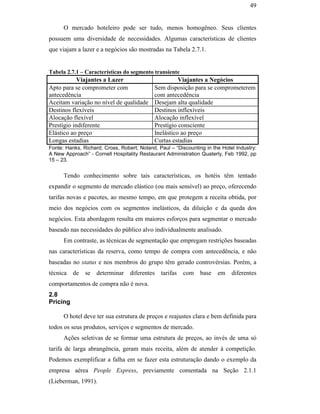 49


                                                     O mercado hoteleiro pode ser tudo, menos homogêneo. Seus clientes
                                               possuem uma diversidade de necessidades. Algumas características de clientes
                                               que viajam a lazer e a negócios são mostradas na Tabela 2.7.1.


                                               Tabela 2.7.1 – Características do segmento transiente
                                                           Viajantes a Lazer                         Viajantes a Negócios
                                               Apto para se comprometer com                Sem disposição para se comprometerem
                                               antecedência                                com antecedência
                                               Aceitam variação no nível de qualidade      Desejam alta qualidade
                                               Destinos flexíveis                          Destinos inflexíveis
                                               Alocação flexível                           Alocação inflexível
                                               Prestígio indiferente                       Prestígio consciente
                                               Elástico ao preço                           Inelástico ao preço
                                               Longas estadias                             Curtas estadias
                                               Fonte: Hanks, Richard; Cross, Robert; Noland, Paul – “Discounting in the Hotel Industry:
                                               A New Approach” - Cornell Hospitality Restaurant Administration Quaterly, Feb 1992, pp
                                               15 – 23.
PUC-Rio - Certificação Digital Nº 0016116/CA




                                                     Tendo conhecimento sobre tais características, os hotéis têm tentado
                                               expandir o segmento de mercado elástico (ou mais sensível) ao preço, oferecendo
                                               tarifas novas e pacotes, ao mesmo tempo, em que protegem a receita obtida, por
                                               meio dos negócios com os segmentos inelásticos, da diluição e da queda dos
                                               negócios. Esta abordagem resulta em maiores esforços para segmentar o mercado
                                               baseado nas necessidades do público alvo individualmente analisado.
                                                     Em contraste, as técnicas de segmentação que empregam restrições baseadas
                                               nas características da reserva, como tempo de compra com antecedência, e não
                                               baseadas no status e nos membros do grupo têm gerado controvérsias. Porém, a
                                               técnica de se determinar diferentes tarifas             com     base   em    diferentes
                                               comportamentos de compra não é nova.
                                               2.8
                                               Pricing

                                                     O hotel deve ter sua estrutura de preços e reajustes clara e bem definida para
                                               todos os seus produtos, serviços e segmentos de mercado.
                                                     Ações seletivas de se formar uma estrutura de preços, ao invés de uma só
                                               tarifa de larga abrangência, geram mais receita, além de atender à competição.
                                               Podemos exemplificar a falha em se fazer esta estruturação dando o exemplo da
                                               empresa aérea People Express, previamente comentada na Seção 2.1.1
                                               (Lieberman, 1991).
 