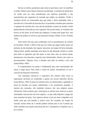 50


                                                     Revisar as tarifas, ajustando-as para cima ou para baixo, não é só modificar
                                               as tarifas. Muitos outros fatores merecem consideração. A estrutura de tarifas deve
                                               ser criada com um claro entendimento dos objetivos procurados e das
                                               características dos segmentos de mercado que podem ser atingidos. Tarifas e
                                               restrições devem ser estruturadas para que tenha o efeito pretendido sobre o
                                               mercado alvo. Uma tarifa de desconto deve ser profunda o bastante para estimular
                                               o segmento de mercado alvo, mas não tão profunda ao ponto de exceder a tarifa
                                               potencialmente absorvida por este segmento. Da mesma forma, as restrições não
                                               devem ser tão duras, de tal forma que impeçam a compra pelo grupo alvo, mas
                                               também não podem ser tão leves que permitam leakages (Hanks, Cross e Noland,
                                               1992).
                                                     Estes limites têm que estar combinados com os procedimentos de controle
                                               de inventário. Porém, é difícil evitar que um cliente que pague tarifas cheias em
PUC-Rio - Certificação Digital Nº 0016116/CA




                                               períodos de alta demanda, não negocie descontos em tempos de baixa demanda.
                                               Alguns hotéis, quando antecipam uma época de alta demanda, fecham as tarifas
                                               para todos os segmentos que não sejam as mais altas, mas, ao mesmo tempo,
                                               permanecem com descontos especiais para determinados clientes, tais como os
                                               governamentais. Algumas vezes, a intenção está certa, no entanto o alvo está
                                               errado (Orkin, 1988).
                                                     O comportamento de justiça é fundamental para uma maximização dos
                                               lucros a longo prazo. Para medir a noção de justiça, normalmente se usa o
                                               conceito de transações referenciais.
                                                     Tais transações referem-se a expectativa dos clientes sobre como as
                                               negociações deveriam ser conduzidas e quanto um serviço específico deveria
                                               custar (Kimes, 1994). O preço de referência deve ser determinado e espelhado no
                                               preço de mercado, nos preços estabelecidos e nas experiências passadas. A
                                               maioria dos mercados, sob condições normais, têm seus próprios preços
                                               referenciais. Pode acontecer que o hotel perca os clientes mais sensíveis ao preço
                                               acarretando a procura por um novo negócio - os que estão dispostos a pagar por
                                               estes aumentos de preço. Tais negócios devem vir de um outro competidor com
                                               tarifas caras que está fazendo a mesma coisa. Por exemplo, em tempos de
                                               recessão, muitos hotéis de 3 estrelas perdem clientes para os de 4 estrelas que
                                               estão vendendo seus quartos pelo preço dos de 3, obrigando-os a disputar com os
                                               de 2 estrelas.
 