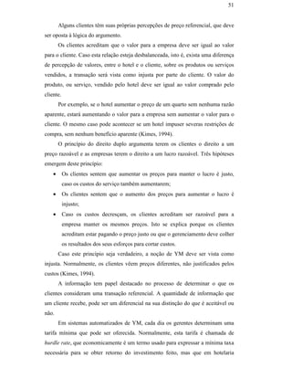 51


                                                       Alguns clientes têm suas próprias percepções de preço referencial, que deve
                                               ser oposta à lógica do argumento.
                                                       Os clientes acreditam que o valor para a empresa deve ser igual ao valor
                                               para o cliente. Caso esta relação esteja desbalanceada, isto é, exista uma diferença
                                               de percepção de valores, entre o hotel e o cliente, sobre os produtos ou serviços
                                               vendidos, a transação será vista como injusta por parte do cliente. O valor do
                                               produto, ou serviço, vendido pelo hotel deve ser igual ao valor comprado pelo
                                               cliente.
                                                       Por exemplo, se o hotel aumentar o preço de um quarto sem nenhuma razão
                                               aparente, estará aumentando o valor para a empresa sem aumentar o valor para o
                                               cliente. O mesmo caso pode acontecer se um hotel impuser severas restrições de
                                               compra, sem nenhum benefício aparente (Kimes, 1994).
                                                       O princípio do direito duplo argumenta terem os clientes o direito a um
PUC-Rio - Certificação Digital Nº 0016116/CA




                                               preço razoável e as empresas terem o direito a um lucro razoável. Três hipóteses
                                               emergem deste princípio:
                                                   •      Os clientes sentem que aumentar os preços para manter o lucro é justo,
                                                          caso os custos do serviço também aumentarem;
                                                   •      Os clientes sentem que o aumento dos preços para aumentar o lucro é
                                                          injusto;
                                                   •      Caso os custos decresçam, os clientes acreditam ser razoável para a
                                                          empresa manter os mesmos preços. Isto se explica porque os clientes
                                                          acreditam estar pagando o preço justo ou que o gerenciamento deve colher
                                                          os resultados dos seus esforços para cortar custos.
                                                       Caso este princípio seja verdadeiro, a noção de YM deve ser vista como
                                               injusta. Normalmente, os clientes vêem preços diferentes, não justificados pelos
                                               custos (Kimes, 1994).
                                                       A informação tem papel destacado no processo de determinar o que os
                                               clientes consideram uma transação referencial. A quantidade de informação que
                                               um cliente recebe, pode ser um diferencial na sua distinção do que é aceitável ou
                                               não.
                                                       Em sistemas automatizados de YM, cada dia os gerentes determinam uma
                                               tarifa mínima que pode ser oferecida. Normalmente, esta tarifa é chamada de
                                               hurdle rate, que economicamente é um termo usado para expressar a mínima taxa
                                               necessária para se obter retorno do investimento feito, mas que em hotelaria
 