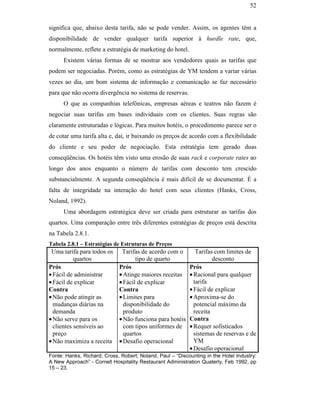 52


                                               significa que, abaixo desta tarifa, não se pode vender. Assim, os agentes têm a
                                               disponibilidade de vender qualquer tarifa superior à hurdle rate, que,
                                               normalmente, reflete a estratégia de marketing do hotel.
                                                     Existem várias formas de se mostrar aos vendedores quais as tarifas que
                                               podem ser negociadas. Porém, como as estratégias de YM tendem a variar várias
                                               vezes ao dia, um bom sistema de informação e comunicação se faz necessário
                                               para que não ocorra divergência no sistema de reservas.
                                                     O que as companhias telefônicas, empresas aéreas e teatros não fazem é
                                               negociar suas tarifas em bases individuais com os clientes. Suas regras são
                                               claramente estruturadas e lógicas. Para muitos hotéis, o procedimento parece ser o
                                               de cotar uma tarifa alta e, daí, ir baixando os preços de acordo com a flexibilidade
                                               do cliente e seu poder de negociação. Esta estratégia tem gerado duas
                                               conseqüências. Os hotéis têm visto uma erosão de suas rack e corporate rates ao
PUC-Rio - Certificação Digital Nº 0016116/CA




                                               longo dos anos enquanto o número de tarifas com desconto tem crescido
                                               substancialmente. A segunda conseqüência é mais difícil de se documentar. É a
                                               falta de integridade na interação do hotel com seus clientes (Hanks, Cross,
                                               Noland, 1992).
                                                     Uma abordagem estratégica deve ser criada para estruturar as tarifas dos
                                               quartos. Uma comparação entre três diferentes estratégias de preços está descrita
                                               na Tabela 2.8.1.
                                               Tabela 2.8.1 – Estratégias de Estruturas de Preços
                                                Uma tarifa para todos os     Tarifas de acordo com o         Tarifas com limites de
                                                          quartos                  tipo de quarto                   desconto
                                               Prós                         Prós                          Prós
                                               • Fácil de administrar       • Atinge maiores receitas     • Racional para qualquer
                                               • Fácil de explicar          • Fácil de explicar             tarifa
                                               Contra                       Contra                        • Fácil de explicar
                                               • Não pode atingir as        • Limites para                • Aproxima-se do
                                                 mudanças diárias na          disponibilidade do            potencial máximo da
                                                 demanda                      produto                       receita
                                               • Não serve para os          • Não funciona para hotéis    Contra
                                                 clientes sensíveis ao        com tipos uniformes de      • Requer sofisticados
                                                 preço                        quartos                       sistemas de reservas e de
                                               • Não maximiza a receita     • Desafio operacional           YM
                                                                                                          • Desafio operacional
                                               Fonte: Hanks, Richard; Cross, Robert; Noland, Paul – “Discounting in the Hotel Industry:
                                               A New Approach” - Cornell Hospitality Restaurant Administration Quaterly, Feb 1992, pp
                                               15 – 23.
 