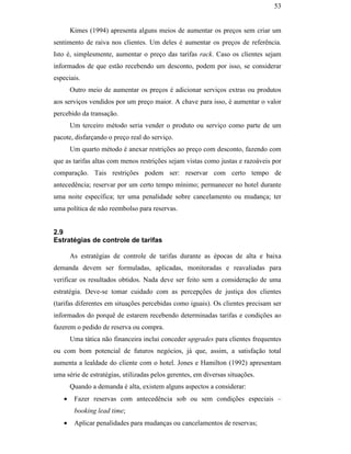 53


                                                      Kimes (1994) apresenta alguns meios de aumentar os preços sem criar um
                                               sentimento de raiva nos clientes. Um deles é aumentar os preços de referência.
                                               Isto é, simplesmente, aumentar o preço das tarifas rack. Caso os clientes sejam
                                               informados de que estão recebendo um desconto, podem por isso, se considerar
                                               especiais.
                                                      Outro meio de aumentar os preços é adicionar serviços extras ou produtos
                                               aos serviços vendidos por um preço maior. A chave para isso, é aumentar o valor
                                               percebido da transação.
                                                      Um terceiro método seria vender o produto ou serviço como parte de um
                                               pacote, disfarçando o preço real do serviço.
                                                      Um quarto método é anexar restrições ao preço com desconto, fazendo com
                                               que as tarifas altas com menos restrições sejam vistas como justas e razoáveis por
                                               comparação. Tais restrições podem ser: reservar com certo tempo de
PUC-Rio - Certificação Digital Nº 0016116/CA




                                               antecedência; reservar por um certo tempo mínimo; permanecer no hotel durante
                                               uma noite específica; ter uma penalidade sobre cancelamento ou mudança; ter
                                               uma política de não reembolso para reservas.


                                               2.9
                                               Estratégias de controle de tarifas

                                                      As estratégias de controle de tarifas durante as épocas de alta e baixa
                                               demanda devem ser formuladas, aplicadas, monitoradas e reavaliadas para
                                               verificar os resultados obtidos. Nada deve ser feito sem a consideração de uma
                                               estratégia. Deve-se tomar cuidado com as percepções de justiça dos clientes
                                               (tarifas diferentes em situações percebidas como iguais). Os clientes precisam ser
                                               informados do porquê de estarem recebendo determinadas tarifas e condições ao
                                               fazerem o pedido de reserva ou compra.
                                                      Uma tática não financeira inclui conceder upgrades para clientes frequentes
                                               ou com bom potencial de futuros negócios, já que, assim, a satisfação total
                                               aumenta a lealdade do cliente com o hotel. Jones e Hamilton (1992) apresentam
                                               uma série de estratégias, utilizadas pelos gerentes, em diversas situações.
                                                      Quando a demanda é alta, existem alguns aspectos a considerar:
                                                  •    Fazer reservas com antecedência sob ou sem condições especiais –
                                                       booking lead time;
                                                  •    Aplicar penalidades para mudanças ou cancelamentos de reservas;
 