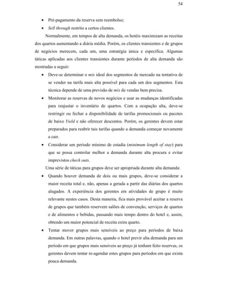 54


                                                  •    Pré-pagamento da reserva sem reembolso;
                                                  •    Sell through restrito a certos clientes.
                                                      Normalmente, em tempos de alta demanda, os hotéis maximizam as receitas
                                               dos quartos aumentando a diária média. Porém, os clientes transientes e de grupos
                                               de negócios merecem, cada um, uma estratégia única e específica. Algumas
                                               táticas aplicadas aos clientes transientes durante períodos de alta demanda são
                                               mostradas a seguir:
                                                  •    Deve-se determinar o mix ideal dos segmentos de mercado na tentativa de
                                                       se vender na tarifa mais alta possível para cada um dos segmentos. Esta
                                                       técnica depende de uma previsão de mix de vendas bem precisa.
                                                  •    Monitorar as reservas de novos negócios e usar as mudanças identificadas
                                                       para reajustar o inventário de quartos. Com a ocupação alta, deve-se
                                                       restringir ou fechar a disponibilidade de tarifas promocionais ou pacotes
PUC-Rio - Certificação Digital Nº 0016116/CA




                                                       de baixo Yield e não oferecer descontos. Porém, os gerentes devem estar
                                                       preparados para reabrir tais tarifas quando a demanda começar novamente
                                                       a cair.
                                                  •    Considerar um período mínimo de estadia (minimum length of stay) para
                                                       que se possa controlar melhor a demanda durante alta procura e evitar
                                                       imprevistos check outs.
                                                      Uma série de táticas para grupos deve ser apropriada durante alta demanda:
                                                  •    Quando houver demanda de dois ou mais grupos, deve-se considerar a
                                                       maior receita total e, não, apenas a gerada a partir das diárias dos quartos
                                                       alugados. A experiência dos gerentes em atividades de grupo é muito
                                                       relevante nestes casos. Desta maneira, fica mais provável aceitar a reserva
                                                       de grupos que também reservem salões de convenção, serviços de quartos
                                                       e de alimentos e bebidas, passando mais tempo dentro do hotel e, assim,
                                                       obtendo um maior potencial de receita extra quarto.
                                                  •    Tentar mover grupos mais sensíveis ao preço para períodos de baixa
                                                       demanda. Em outras palavras, quando o hotel previr alta demanda para um
                                                       período em que grupos mais sensíveis ao preço já tenham feito reservas, os
                                                       gerentes devem tentar re-agendar estes grupos para períodos em que exista
                                                       pouca demanda.
 