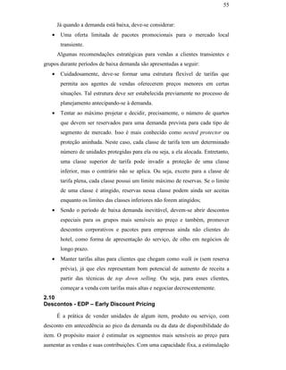 55


                                                      Já quando a demanda está baixa, deve-se considerar:
                                                  •    Uma oferta limitada de pacotes promocionais para o mercado local
                                                       transiente.
                                                      Algumas recomendações estratégicas para vendas a clientes transientes e
                                               grupos durante períodos de baixa demanda são apresentadas a seguir:
                                                  •    Cuidadosamente, deve-se formar uma estrutura flexível de tarifas que
                                                       permita aos agentes de vendas oferecerem preços menores em certas
                                                       situações. Tal estrutura deve ser estabelecida previamente no processo de
                                                       planejamento antecipando-se à demanda.
                                                  •    Tentar ao máximo projetar e decidir, precisamente, o número de quartos
                                                       que devem ser reservados para uma demanda prevista para cada tipo de
                                                       segmento de mercado. Isso é mais conhecido como nested protector ou
                                                       proteção aninhada. Neste caso, cada classe de tarifa tem um determinado
PUC-Rio - Certificação Digital Nº 0016116/CA




                                                       número de unidades protegidas para ela ou seja, a ela alocada. Entretanto,
                                                       uma classe superior de tarifa pode invadir a proteção de uma classe
                                                       inferior, mas o contrário não se aplica. Ou seja, exceto para a classe de
                                                       tarifa plena, cada classe possui um limite máximo de reservas. Se o limite
                                                       de uma classe é atingido, reservas nessa classe podem ainda ser aceitas
                                                       enquanto os limites das classes inferiores não forem atingidos;
                                                  •    Sendo o período de baixa demanda inevitável, devem-se abrir descontos
                                                       especiais para os grupos mais sensíveis ao preço e também, promover
                                                       descontos corporativos e pacotes para empresas ainda não clientes do
                                                       hotel, como forma de apresentação do serviço, de olho em negócios de
                                                       longo prazo.
                                                  •    Manter tarifas altas para clientes que chegam como walk in (sem reserva
                                                       prévia), já que eles representam bom potencial de aumento de receita a
                                                       partir das técnicas de top down selling. Ou seja, para esses clientes,
                                                       começar a venda com tarifas mais altas e negociar decrescentemente.
                                               2.10
                                               Descontos - EDP – Early Discount Pricing

                                                      É a prática de vender unidades de algum item, produto ou serviço, com
                                               desconto em antecedência ao pico da demanda ou da data de disponibilidade do
                                               item. O propósito maior é estimular os segmentos mais sensíveis ao preço para
                                               aumentar as vendas e suas contribuições. Com uma capacidade fixa, a estimulação
 