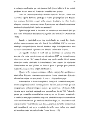 56


                                               é usada procurando evitar que parte da capacidade disponível deixe de ser vendida
                                               perdendo receitas potenciais, fenômeno conhecido como spoilage.
                                                    Existe um certo trade-off entre o aumento de receita devido a clientes com
                                               desconto e a perda de receita gerada pelos clientes que compraram com desconto
                                               mas estariam dispostos a pagar tarifas maiores (leakage), ou pelos clientes
                                               dispostos a comprar com menor, ou sem desconto, mas que não puderam comprar
                                               por falta de disponibilidade (conhecida como spill).
                                                    É preciso julgar e usar os descontos nas reservas com antecedência para que
                                               não ocorra displacement de clientes que pagariam uma tarifa maior (Weatherford,
                                               1991).
                                                    Quando a elasticidade-preço (ou sensibilidade ao preço) dos clientes
                                               diminui com o tempo que resta até a data de disponibilidade, EDP se torna uma
                                               estratégia de segmentação de mercado, usando o tempo da compra como o meio
PUC-Rio - Certificação Digital Nº 0016116/CA




                                               de dividir o mercado em segmentos com diferente sensibilidade ao preço.
                                                    Um segundo benefício do EDP vem da informação da demanda total
                                               provida pela venda com descontos em antecedência. EDP, em contraste com o
                                               single level pricing (SLP), deve direcionar para grandes vendas iniciais usando
                                               como direcionador e indicador da demanda total. Como exemplo, um hotel tendo
                                               conhecimento dos seus padrões de reservas pode se planejar para possíveis
                                               necessidades de pessoal de limpeza e restaurantes.
                                                    Oferecer tarifas com desconto requer cuidados especiais. Será que é justo ou
                                               ético cobrar diferentes preços por um mesmo serviço ou produto para diferentes
                                               clientes baseando-se nos seus padrões de reserva e disposição de pagar?
                                                        Considere três executivos chegando à recepção e fazendo reserva para a
                                               mesma categoria de quartos. Subindo juntos no elevador, eles descobrem que cada
                                               um pagou uma tarifa diferente pelos quartos e que a diferença é substancial. Pode-
                                               se notar que o hotel está praticando pelo menos algum tipo de YM. Podem eles
                                               pensar que essas diferentes tarifas baseiam-se apenas nas diferentes necessidades
                                               e disposição para pagar de cada um ou podem concluir que algo os diferenciou, tal
                                               como a flexibilidade com que admitiram a hora de chegar, ou a antecedência com
                                               que reservaram. Talvez não seja nada disso. A diferença das tarifas foi ocasionada
                                               pela capacidade de cada um na negociação das tarifas com o staff do hotel ou pela
                                               reclamação contra o preço alto (Hanks, Cross e Noland,1992).
 