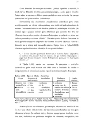 57


                                                     É um problema de educação do cliente. Quando segmenta o mercado, o
                                               hotel oferece diferentes produtos com diferentes preços. Mesmo que os produtos
                                               físicos sejam os mesmos, o último quarto vendido em uma noite não é o mesmo
                                               produto que um quarto vendido 3 meses antes.
                                                     Normalmente não encontramos procedimentos específicos para serem
                                               seguidos quando um cliente está negociando uma tarifa, até pelo dinamismo do
                                               assunto. Geralmente baseia-se em receitas geradas no passado por tal cliente (ou
                                               clientes aque é julgado similar) para determinar qual desconto lhe deve ser
                                               oferecido. Apesar disso, muitos clientes se abstêm desta negociação por achar que
                                               estão se passando por clientes “chorões”. No caso, quando desistem da reserva, os
                                               hotéis perdem uma receita importante por também não saber a hora de oferecer o
                                               desconto que o cliente está esperando receber. Hanks, Cross e Noland (1992)
                                               relatam a seguinte ilustrativa afirmação de um gerente de hotel:
PUC-Rio - Certificação Digital Nº 0016116/CA




                                                    “... se eu tiver um corpo quente com dinheiro em pé na minha frente e lençóis frios
                                                    no andar de cima, eu quero fazer um negócio. Até que o cliente esteja disposto a
                                                    pagar mais do que meu custo variável de limpar este quarto, eu vou fazer algum
                                                    dinheiro ....”

                                                     A Tabela 2.10.1 mostra um programa de descontos e restrições
                                               desenvolvido pelo hotel Marriot, em 1990, com a finalidade de estudar o
                                               comportamento do consumidor quando exposto a distintas situações de compra.

                                               Tabela 2.10.1 – Tipos de Ofertas e Restrições
                                                   Regra      Requisito de        Reembolso                Mudanças         Estadia
                                                              antecedência                                permitidas        mínima
                                               • Compra com • 3 dias           • nenhuma        •      nenhuma            • dias da
                                                 antecedência • 7 dias         • % de           •      mudar data de        semana
                                               • Reservas     • 14 dias             reembolso          estadia mas não os • fins de
                                                 com          • 21 dias        • reembolso fixo        números de noites    semana
                                                 antecedência • 30 dias        • total          •      ilimitado mas sem
                                                                                                       reembolso
                                                                                                   •   ilimitado
                                               Fonte: Hanks, Richard; Cross, Robert; Noland, Paul – “Discounting in the Hotel Industry:
                                               A New Approach” - Cornell Hospitality Restaurant Administration Quaterly, Feb 1992, pp
                                               15 – 23.

                                                     As restrições de não reembolso, por exemplo, são um corte no risco de um
                                               no show que o hotel está disposto a dar descontos como benefício de troca para
                                               não correr tal risco. Se o cliente estiver disposto a pagar para o hotel não correr
                                               este risco, adquirindo um quarto que não pode ser cancelado, este produto, este
 
