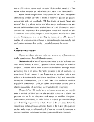 58


                                               quarto é diferente do mesmo quarto que outro cliente preferiu não correr o risco
                                               de não utilizar, um quarto que pode ser cancelado, apesar de ser do mesmo tipo.
                                                     Alguns autores divergem sobre o que consideram YM. Hanks, et al (1992)
                                               afirmam que oferecer descontos e limitar o número de pessoas que poderão
                                               comprar não pode ser considerado YM. Esta técnica se chama “tempo para
                                               compra”. Isto é, o cliente menos sensível ao preço, geralmente, espera para
                                               comprar na última hora enquanto o mais sensível ao preço, normalmente, compra
                                               com uma certa antecedência. Eles estão dispostos a serem mais flexíveis em troca
                                               de uma tarifa com desconto, comprando assim um produto de valor menor. Outra
                                               maneira de segmentar o mercado que não pode ser considerado YM é quanto de
                                               negócio este segmento gerou, atribuindo os maiores descontos para quem fez mais
                                               negócios com a empresa. Esta técnica é chamada de quantity discounting.
PUC-Rio - Certificação Digital Nº 0016116/CA




                                               2.11
                                               Controle de Capacidade

                                                     Algumas estratégias, além das usadas para controlar as tarifas, podem ser
                                               usadas para controlar a disponibilidade dos quartos:
                                                     Minimum length of stay – Requer que as reservas só sejam aceitas para um
                                               certo período mínimo de estadia, e permite ao hotel estabelecer um padrão de
                                               ocupação. É comum para os hotéis e resorts estabelecer esta estratégia durante
                                               períodos de pico e em tempos de eventos especiais ou de alta ocupação. Seu
                                               requerimento de uso é manter o pico de ocupação em um dia a partir de uma
                                               redução de ocupação nos dias anteriores ou posteriores ao pico. Mas, isso deve ser
                                               considerado cuidadosamente, pois o hotel pode estar rejeitando lucrativos
                                               negócios de curta duração. Assim, os agentes de reserva têm de saber quais os
                                               clientes que aceitarão esta estratégia e não procurarão outro concorrente.
                                                     Close to Arrival – Só permite que se aceitem as reservas para um certo dia
                                               caso os clientes cheguem antes do dia reservado. Assim, se o gerente está
                                               prevendo para um dia um número de check ins que ele considere muito para a
                                               capacidade de atendimento, só serão aceitos os clientes que aceitarem chegar
                                               antes deste dia para permanecer no hotel durante o dia requisitado. Entretanto,
                                               segundo essa prática, chegadas adicionais durante o dia de pico não podem ser
                                               aceitas. Assim como no minimum length of stay, os gerentes devem manter o
                                               controle e monitorar o número de reservas rejeitadas devido a esta estratégia.
 