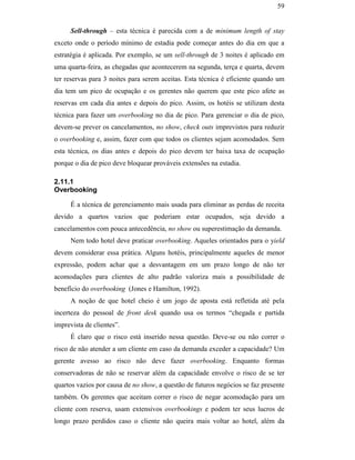 59


                                                     Sell-through – esta técnica é parecida com a de minimum length of stay
                                               exceto onde o período mínimo de estadia pode começar antes do dia em que a
                                               estratégia é aplicada. Por exemplo, se um sell-through de 3 noites é aplicado em
                                               uma quarta-feira, as chegadas que acontecerem na segunda, terça e quarta, devem
                                               ter reservas para 3 noites para serem aceitas. Esta técnica é eficiente quando um
                                               dia tem um pico de ocupação e os gerentes não querem que este pico afete as
                                               reservas em cada dia antes e depois do pico. Assim, os hotéis se utilizam desta
                                               técnica para fazer um overbooking no dia de pico. Para gerenciar o dia de pico,
                                               devem-se prever os cancelamentos, no show, check outs imprevistos para reduzir
                                               o overbooking e, assim, fazer com que todos os clientes sejam acomodados. Sem
                                               esta técnica, os dias antes e depois do pico devem ter baixa taxa de ocupação
                                               porque o dia de pico deve bloquear prováveis extensões na estadia.
PUC-Rio - Certificação Digital Nº 0016116/CA




                                               2.11.1
                                               Overbooking

                                                     É a técnica de gerenciamento mais usada para eliminar as perdas de receita
                                               devido a quartos vazios que poderiam estar ocupados, seja devido a
                                               cancelamentos com pouca antecedência, no show ou superestimação da demanda.
                                                     Nem todo hotel deve praticar overbooking. Aqueles orientados para o yield
                                               devem considerar essa prática. Alguns hotéis, principalmente aqueles de menor
                                               expressão, podem achar que a desvantagem em um prazo longo de não ter
                                               acomodações para clientes de alto padrão valoriza mais a possibilidade de
                                               benefício do overbooking (Jones e Hamilton, 1992).
                                                     A noção de que hotel cheio é um jogo de aposta está refletida até pela
                                               incerteza do pessoal de front desk quando usa os termos “chegada e partida
                                               imprevista de clientes”.
                                                     É claro que o risco está inserido nessa questão. Deve-se ou não correr o
                                               risco de não atender a um cliente em caso da demanda exceder a capacidade? Um
                                               gerente avesso ao risco não deve fazer overbooking. Enquanto formas
                                               conservadoras de não se reservar além da capacidade envolve o risco de se ter
                                               quartos vazios por causa de no show, a questão de futuros negócios se faz presente
                                               também. Os gerentes que aceitam correr o risco de negar acomodação para um
                                               cliente com reserva, usam extensivos overbookings e podem ter seus lucros de
                                               longo prazo perdidos caso o cliente não queira mais voltar ao hotel, além da
 