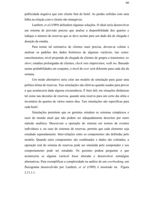 60


                                               publicidade negativa que este cliente fará do hotel. As perdas sofridas com uma
                                               falha na relação com o cliente são intangíveis.
                                                     Lambert, et al (1989) defendem algumas soluções. O ideal seria desenvolver
                                               um sistema de previsão preciso que analise a disponibilidade dos quartos e
                                               indique o número de reservas que se deve aceitar para um dado dia de chegada e
                                               duração da estadia.
                                                     Para tornar tal estimativa de clientes mais precisa, devem-se coletar e
                                               analisar os padrões dos dados históricos de algumas variáveis, tais como:
                                               cancelamentos; nível projetado de chegada de clientes de grupos e transientes; no
                                               show; estadias prolongadas de clientes; ckeck outs imprevistos; walk ins. Baseado
                                               nestas probabilidades em conjunto, o nível de over será diferente para cada dia da
                                               semana.
                                                     Um modo alternativo seria criar um modelo de simulação para guiar uma
PUC-Rio - Certificação Digital Nº 0016116/CA




                                               política ótima de reservas. Tais simulações são efetivas quando usadas para prever
                                               o que aconteceria dada alguma circunstância. É bem útil, em situações dinâmicas
                                               tal como nas decisões de reservas, quando uma reserva para um certo dia afeta o
                                               inventário de quartos de vários outros dias. Tais simulações são específicas para
                                               cada hotel.
                                                     Simulações permitem que os gerentes estudem os sistemas complexos e
                                               reais do mundo atual que não podem ser adequadamente descritos por outro
                                               método analítico. Descrevem a operação do sistema em termos de eventos
                                               individuais e, no caso de sistemas de reservas, permite que cada elemento seja
                                               estudado separadamente. Inter-relações entre os componentes são definidas pelo
                                               modelo. Quando estes componentes são combinados e dados são coletados, a
                                               operação real do sistema de reservas pode ser simulada pelo computador e seu
                                               comportamento pode ser estudado. Os gerentes podem perguntar o que
                                               aconteceria se alguma variável fosse alterada e desenvolver estratégias
                                               alternativas. Para exemplificar a complexidade na análise de um overbooking, um
                                               fluxograma desenvolvido por Lambert, et al (1989) é mostrado na            Figura
                                               2.11.1.1.
 