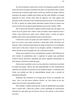 62


                                                    No caso da hotelaria, displacement ocorre com frequência quando um hotel
                                               aceita uma reserva de grupo, rejeitando mais tarde e em decorrência disto, clientes
                                               transientes que costumam pagar maiores tarifas que membros de grupos. Quartos
                                               transientes são quartos vendidos para clientes que não estão afiliados a um grupo
                                               registrado no hotel. Aceitar certos tipos de negócios, tais como grupos com
                                               descontos, pode custar para o hotel substancial perda de receita. Com uma análise
                                               de YM, os agentes de vendas podem determinar quando aceitar ou rejeitar uma
                                               reserva em favor de um negócio potencialmente mais lucrativo (Orkin, 1988).
                                                    Não se devem dar descontos a grupos somente porque eles são grupos. Em
                                               termos de yield, quanto mais volume, menos inventário restará disponível para a
                                               venda e mais displacement pode ocorrer. Quanto maior o volume de quartos
                                               pedidos, parece haver mais justificativas para se dar descontos.
                                                    O hotel deve aceitar um grupo com tarifa reduzida se a receita que ele vai
PUC-Rio - Certificação Digital Nº 0016116/CA




                                               gerar em serviços extra quarto neutralizar a perda pelas tarifas oferecidas com
                                               desconto. Todo o período de permanência do grupo no hotel deve ser considerado,
                                               assim como os dias antes e depois de sua chegada e partida. A demanda não se
                                               baseia somente no dia da chegada mas, sim, no período de estadia.
                                                    Displacement primário ocorre, principalmente, quando o hotel bloqueia um
                                               certo número de apartamentos para o segmento de grupos (que geralmente
                                               recebem maiores descontos), impedindo que outros segmentos permaneçam no
                                               hotel durante o período de estadia do grupo.
                                                    Displacement secundário ocorre nos dias anteriores e posteriores ao período
                                               de estadia dos grupos. Mesmo que haja disponibilidade em dias imediatamente
                                               seguintes ao de partida e/ou anteriores ao de chegada do grupo, a venda para outro
                                               cliente será perdida por falta de disponibilidade durante todo o período de
                                               permanência desejado.
                                                    Influências não monetárias ou de longo prazo, devem ser analisadas, tais
                                               como: “este é um dos nossos melhores clientes” ou “este cliente só nos traz
                                               grupos que nos levam a uma perda de receita”.
                                                    Para entender o impacto potencial das vendas de apartamentos para grupos
                                               sobre a receita total, o hotel deve coletar a maior quantidade de características
                                               relevantes de cada grupo que for possível. Deve-se dar atenção a certos fatores,
                                               tais como:
 