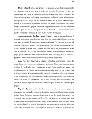 63


                                                    Dados sobre Reservas de Grupo – os gerentes devem determinar quando
                                               os bloqueios para grupos que já estão no sistema de reservas devem ser
                                               modificados por causa de cancelamentos antecipados, uma super estimação do
                                               número de quartos necessários ou uma demanda melhor do que a originalmente
                                               antecipada. Se um grupo for um negócio repetido, os gerentes podem sempre
                                               ajustar as expectativas revisando o histórico do grupo e corrigindo suas falhas
                                               antigas. Normalmente, grupos costumam bloquear mais quartos do que realmente
                                               precisam para o caso de conseguir uma maior demanda. O cancelamento destes
                                               quartos pelo hotel é chamado de wash factor ou fator de limpeza.
                                                    Acompanhamento das Reservas de Grupo – a taxa de reservas de grupo é
                                               chamada de booking pace. Isto não quer dizer que o grupo já realizou a reserva,
                                               mas pode ser medida desde o começo das negociações. Por exemplo, se um hotel
                                               bloquear, para um certo mês, 300 apartamentos para um determinado grupo que
PUC-Rio - Certificação Digital Nº 0016116/CA




                                               no ano anterior bloqueou para o mesmo mês 250, o booking pace para este grupo
                                               é de 20% a mais. Uma vez que o hotel reúne anos de informação sobre reservas de
                                               grupo, pode determinar uma tendência normal para o booking pace e, com isso,
                                               gerar uma importante variável quando se deseja prever a demanda.
                                                    Lead Time para Reservas de Grupo – o hotel deve determinar o tempo de
                                               antecedência com que as reservas de grupo costumam feitas e, assim, poder gerar
                                               gráficos de tendências para reservas de grupo. Essas tendências podem ser
                                               combinadas com o booking pace para mostrar qual a taxa em que o hotel está
                                               aceitando reservas de grupo comparadas com dados históricos sobre estas mesmas
                                               taxas. Tais informações são importantes para determinar quando aceitar uma nova
                                               reserva de grupo e a que preço. Caso o atual booking pace esteja abaixo da
                                               tendência, preços especiais devem ser oferecidos para estimular a demanda por
                                               grupos.
                                                    Negócios de Grupo Antecipados – certos eventos, como convenções e
                                               congressos, são realizados com certa freqüência num mesmo lugar, numa mesma
                                               cidade. Dessa forma, os gerentes devem estar a par dos possíveis eventos e se
                                               programar para receber grupos repetidos. Caso não retornem ao mesmo hotel, tais
                                               grupos tirarão o lugar de algum outro grupo em algum outro hotel, gerando assim
                                               um potencial negócio a partir do momento que estes grupos têm que achar um
                                               outro hotel na mesma área. Analisando as pressões do mercado e ajustando as
 
