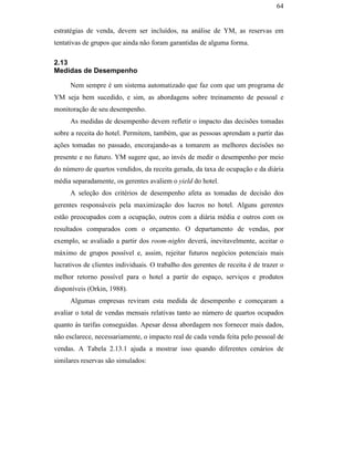 64


                                               estratégias de venda, devem ser incluídos, na análise de YM, as reservas em
                                               tentativas de grupos que ainda não foram garantidas de alguma forma.

                                               2.13
                                               Medidas de Desempenho

                                                    Nem sempre é um sistema automatizado que faz com que um programa de
                                               YM seja bem sucedido, e sim, as abordagens sobre treinamento de pessoal e
                                               monitoração de seu desempenho.
                                                    As medidas de desempenho devem refletir o impacto das decisões tomadas
                                               sobre a receita do hotel. Permitem, também, que as pessoas aprendam a partir das
                                               ações tomadas no passado, encorajando-as a tomarem as melhores decisões no
                                               presente e no futuro. YM sugere que, ao invés de medir o desempenho por meio
                                               do número de quartos vendidos, da receita gerada, da taxa de ocupação e da diária
PUC-Rio - Certificação Digital Nº 0016116/CA




                                               média separadamente, os gerentes avaliem o yield do hotel.
                                                    A seleção dos critérios de desempenho afeta as tomadas de decisão dos
                                               gerentes responsáveis pela maximização dos lucros no hotel. Alguns gerentes
                                               estão preocupados com a ocupação, outros com a diária média e outros com os
                                               resultados comparados com o orçamento. O departamento de vendas, por
                                               exemplo, se avaliado a partir dos room-nights deverá, inevitavelmente, aceitar o
                                               máximo de grupos possível e, assim, rejeitar futuros negócios potenciais mais
                                               lucrativos de clientes individuais. O trabalho dos gerentes de receita é de trazer o
                                               melhor retorno possível para o hotel a partir do espaço, serviços e produtos
                                               disponíveis (Orkin, 1988).
                                                    Algumas empresas reviram esta medida de desempenho e começaram a
                                               avaliar o total de vendas mensais relativas tanto ao número de quartos ocupados
                                               quanto às tarifas conseguidas. Apesar dessa abordagem nos fornecer mais dados,
                                               não esclarece, necessariamente, o impacto real de cada venda feita pelo pessoal de
                                               vendas. A Tabela 2.13.1 ajuda a mostrar isso quando diferentes cenários de
                                               similares reservas são simulados:
 