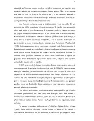 24


                                               adquirida ao longo do tempo, no show e walk in passaram a ser previstos com
                                               mais precisão durante certas temporadas ou dias da semana. Mas, foi no começo
                                               dos anos 80 que os avanços das técnicas de YM se tornaram possíveis e
                                               necessárias. Isso ocorreu devido à tecnologia disponível a um custo aceitável e à
                                               desregulamentação da indústria aérea americana.
                                                     Uma barreira potencial para a implementação bem sucedida de um
                                               programa de YM é constituída pelos representantes de venda. Uma companhia
                                               aérea pode tentar ter o melhor controle de inventário possível e escutar um agente
                                               de viagem desnecessariamente oferecer a um cliente uma tarifa com desconto.
                                               Criou-se então o conceito de central de reservas, que teria como pior inimigo, o
                                               mais fraco e o menos informado competidor. Toda a indústria melhoraria sua
                                               performance se todos os competidores usassem esta ferramenta (Weatherford,
                                               1991). Assim, as empresas aéreas começaram a competir mais fortemente entre si.
PUC-Rio - Certificação Digital Nº 0016116/CA




                                               Principalmente quando as possibilidades de distribuição dos produtos tornaram-se
                                               mais amplas através da criação dos GDSs – Global Distribution Systems – e
                                               quando várias pequenas empresas de baixo custo começaram a operar em
                                               pequenas rotas, tornando-se especialistas nestas rotas, forçando uma acirrada
                                               competição, mesmo entre as grandes.
                                                     O GDS torna possível oferecer os produtos de uma empresa aérea através de
                                               uma extensa rede de agências de viagens (hoje mais de 500.000), enquanto antes,
                                               tais agências tinham que enviar um fax, ou telefonar para a central de reservas da
                                               empresa a fim de confirmarem uma reserva ou uma compra de bilhete. O GDS
                                               consiste em uma importante revolução porque os regulamentos, a colocação de
                                               preços e o acesso à disponibilidade precisam ser formalizados antes que qualquer
                                               produto possa ser distribuído. Caso contrário, as empresas aéreas perderíam o
                                               controle sobre seus inventários.
                                                     Com a intenção de manter o seu market share, as companhias que primeiro
                                               investiram pesadamente em YM como sua principal arma para manter a
                                               lucratividade continuaram no mercado, como é o caso da American Airlines e da
                                               Delta Airlines. Outras, como a Panam e a People Express que esperaram, saíram
                                               da briga.
                                                     Foi quando a American Airlines criou o SABRE e a United Airlines criou o
                                               Apollo. Estes maiores sistemas centrais tinham o potencial de reduzir a
                                               concorrência, baseando-se em três situações: a dificuldade que empresas aéreas
 