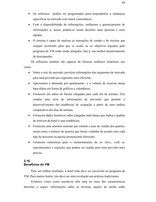 69


                                                  •    Os softwares     podem ser programados para responderem a mudanças
                                                       específicas no mercado com maior consistência;
                                                  •    Com a disponibilidade de informações, melhoram o gerenciamento de
                                                       informações e, assim, podem-se tomar decisões mais precisas e mais
                                                       rápidas;
                                                  •    O sistema é capaz de analisar as transações de vendas e de receitas que
                                                       estejam ocorrendo para que se avalie se os objetivos traçados pelo
                                                       programa de YM estão sendo atingidos. Isto é, um melhor monitoramento
                                                       de desempenho;
                                                      Os softwares também são capazes de oferecer melhores relatórios, tais
                                               como:
                                                  •    Sobre o mix de mercado, provêem informações dos segmentos de mercado
                                                       para uma previsão por segmento mais eficiente;
PUC-Rio - Certificação Digital Nº 0016116/CA




                                                  •    Apresentam a demanda por apartamento e o volume de reservas numa
                                                       base diária em forma de gráficos e calendários;
                                                  •    Fornecem um status de futuras chegadas para cada dia da semana. Eles
                                                       contêm uma série de informações de previsões que permite o
                                                       desenvolvimento das tendências de ocupação a partir de uma análise
                                                       comparativa dos dias da semana;
                                                  •    Fornecem dados históricos sobre chegadas individuais que indica o padrão
                                                       de reservas do hotel e suas tendências;
                                                  •    Fornecem uma amostra semanal que contém a taxa de vendas dos quartos,
                                                       assim como o número de quartos que foram vendidos de acordo com cada
                                                       tipo de desconto ou pacote promocional oferecido;
                                                  •    Fornecem estatísticas para o monitoramento de no show, walk in,
                                                       cancelamentos e rejeições que podem ser usadas para uma previsão mais
                                                       precisa.

                                               2.16
                                               Benefícios do YM

                                                      Para um melhor resultado, o hotel todo deve ser envolvido no programa de
                                               YM. Para muitos hotéis, isto deve ser uma revolução nas práticas tradicionais.
                                                      Cenários vistos como aceitáveis têm uma ou mais das características
                                               descritas a seguir: informações sobre as diversas opções de tarifas estão
 