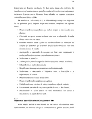 70


                                               disponíveis; um desconto substancial foi dado como troca pelas restrições de
                                               cancelamento na hora da reserva; restrições razoáveis foram impostas na troca por
                                               tarifas com desconto; preços diferentes foram cobrados por produtos percebidos
                                               como diferentes (Kimes, 1994).
                                                      De acordo com Lieberman (1991), as informações geradas por um programa
                                               de YM permitem que a empresa atinja uma liderança competitiva da seguinte
                                               forma:
                                                  •     Desenvolvendo novos produtos que melhor atinjam as necessidades dos
                                                        clientes;
                                                  •     Colocando um preço nesses produtos com base na disposição de cada
                                                        cliente em aceitar este preço;
                                                  •     Gerando demanda extra a partir do desenvolvimento de restrições de
                                                        compra que permitam que diferentes preços sejam oferecidos com uma
PUC-Rio - Certificação Digital Nº 0016116/CA




                                                        mínima diluição de receita;
                                                  •     Aumentando a capacidade da empresa em focar suas propagandas e
                                                        conduzir eficientemente suas campanhas promocionais;
                                                  •     Melhorando as previsões;
                                                  •     Aperfeiçoando políticas de preços sazonais e decisões sobre o inventário;
                                                  •     Indicando novos nichos de mercado;
                                                  •     Identificando demanda para esses novos nichos de mercado;
                                                  •     Melhorando a coordenação e integração entre o front-office e o
                                                        departamento de vendas;
                                                  •     Determinando as atividades de desconto;
                                                  •     Desenvolvendo melhores planos de negócio;
                                                  •     Estabelecendo uma estrutura de preços baseada no valor do produto;
                                                  •     Padronizando o serviço de resposta ao pedido de reserva dos clientes;
                                                  •     Maximizando os lucros através de uma minimização dos custos e
                                                        maximização da receita de rede total.

                                               2.17
                                               Problemas potenciais em um programa de YM

                                                      Uma adoção parcial de um sistema de YM resulta em conflitos inter-
                                               departamentais, um nível de serviço ao cliente medíocre, ganhos de curto prazo
 