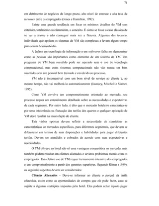 71


                                               em detrimento de negócios de longo prazo, alto nível de estresse e alta taxa de
                                               turnover entre os empregados (Jones e Hamilton, 1992).
                                                    Existe uma grande tendência em focar os mínimos detalhes do YM sem
                                               entender, totalmente ou claramente, o conceito. É como se fosse o caso clássico de
                                               se ver a árvore e não conseguir mais ver a floresta. Algumas das técnicas
                                               individuais que apoiam os sistemas de YM são complexas e levam algum tempo
                                               para serem desenvolvidas.
                                                    A ênfase em tecnologia de informação e em softwares falha em demonstrar
                                               como as pessoas são importantes como elemento de um sistema de YM. Um
                                               programa de YM bem sucedido pode ser operado sem o uso de tecnologia
                                               computacional, mas estes sistemas computacionais não vão nunca ser bem
                                               sucedidos sem um pessoal bem treinado e envolvido no processo.
                                                    YM não é incompatível com um bom nível de serviço ao cliente e, ao
PUC-Rio - Certificação Digital Nº 0016116/CA




                                               mesmo tempo, não vai melhorá-lo automaticamente (Jauncey, Mitchell e Slamet,
                                               1995).
                                                    Como YM envolve um comprometimento orientado ao mercado, seu
                                               processo requer um entendimento detalhado sobre as necessidades e expectativas
                                               de cada segmento. Por outro lado, é dito que o mercado hoteleiro caracteriza-se
                                               por uma intolerância na flutuação das tarifas dos quartos e qualquer aplicação de
                                               YM deve resultar na insatisfação do cliente.
                                                    Tais visões opostas devem refletir a necessidade de considerar as
                                               características de mercados específicos, para diferentes segmentos, que devem se
                                               diferenciar em termos de suas disposições e habilidades para pagar diferentes
                                               tarifas. Devem ser atendidos e cobrados de acordo com suas expectativas e
                                               necessidades.
                                                    O YM oferece ao hotel não só uma vantagem competitiva no mercado, mas
                                               também podem resultar em clientes alienados e severos problemas morais com os
                                               empregados. Um efetivo uso de YM requer treinamento intensivo dos empregados
                                               e um comprometimento a partir dos gerentes superiores. Segundo Kimes (1989),
                                               os seguintes aspectos devem ser considerados:
                                                    Clientes Alienados – Deve-se informar ao cliente o porquê da tarifa
                                               oferecida, assim como as oportunidades de compra que ele pode fazer, caso se
                                               sujeite a algumas restrições impostas pelo hotel. Eles podem achar injusto pagar
 