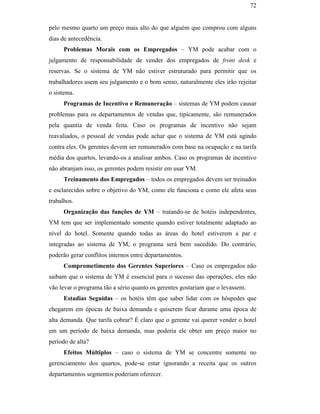 72


                                               pelo mesmo quarto um preço mais alto do que alguém que comprou com alguns
                                               dias de antecedência.
                                                     Problemas Morais com os Empregados – YM pode acabar com o
                                               julgamento de responsabilidade de vender dos empregados de front desk e
                                               reservas. Se o sistema de YM não estiver estruturado para permitir que os
                                               trabalhadores usem seu julgamento e o bom senso, naturalmente eles irão rejeitar
                                               o sistema.
                                                     Programas de Incentivo e Remuneração – sistemas de YM podem causar
                                               problemas para os departamentos de vendas que, tipicamente, são remunerados
                                               pela quantia de venda feita. Caso os programas de incentivo não sejam
                                               reavaliados, o pessoal de vendas pode achar que o sistema de YM está agindo
                                               contra eles. Os gerentes devem ser remunerados com base na ocupação e na tarifa
                                               média dos quartos, levando-os a analisar ambos. Caso os programas de incentivo
PUC-Rio - Certificação Digital Nº 0016116/CA




                                               não abranjam isso, os gerentes podem resistir em usar YM.
                                                     Treinamento dos Empregados – todos os empregados devem ser treinados
                                               e esclarecidos sobre o objetivo do YM, como ele funciona e como ele afeta seus
                                               trabalhos.
                                                     Organização das funções de YM – tratando-se de hotéis independentes,
                                               YM tem que ser implementado somente quando estiver totalmente adaptado ao
                                               nível do hotel. Somente quando todas as áreas do hotel estiverem a par e
                                               integradas ao sistema de YM, o programa será bem sucedido. Do contrário,
                                               poderão gerar conflitos internos entre departamentos.
                                                     Comprometimento dos Gerentes Superiores – Caso os empregados não
                                               saibam que o sistema de YM é essencial para o sucesso das operações, eles não
                                               vão levar o programa tão a sério quanto os gerentes gostariam que o levassem.
                                                     Estadias Seguidas – os hotéis têm que saber lidar com os hóspedes que
                                               chegarem em épocas de baixa demanda e quiserem ficar durante uma época de
                                               alta demanda. Que tarifa cobrar? É claro que o gerente vai querer vender o hotel
                                               em um período de baixa demanda, mas poderia ele obter um preço maior no
                                               período de alta?
                                                     Efeitos Múltiplos – caso o sistema de YM se concentre somente no
                                               gerenciamento dos quartos, pode-se estar ignorando a receita que os outros
                                               departamentos segmentos poderiam oferecer.
 