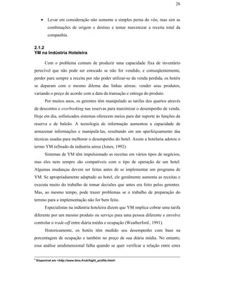 26


                                                      •    Levar em consideração não somente a simples perna do vôo, mas sim as
                                                           combinações de origem e destino e tentar maximizar a receita total da
                                                           companhia.

                                               2.1.2
                                               YM na Indústria Hoteleira

                                                          Com o problema comum de produzir uma capacidade fixa de inventário
                                               perecível que não pode ser estocado se não for vendido, e conseqüentemente,
                                               perder para sempre a receita por não poder utilizar-se da venda perdida, os hotéis
                                               se deparam com o mesmo dilema das linhas aéreas: vender seus produtos,
                                               variando o preço de acordo com a data da transação e entrega do produto.
                                                          Por muitos anos, os gerentes têm manipulado as tarifas dos quartos através
                                               de descontos e overbooking nas reservas para maximizar o desempenho de venda.
PUC-Rio - Certificação Digital Nº 0016116/CA




                                               Hoje em dia, sofisticados sistemas oferecem meios para dar suporte às funções de
                                               reserva e de balcão. A tecnologia de informação aumentou a capacidade de
                                               armazenar informações e manipulá-las, resultando em um aperfeiçoamento das
                                               técnicas usadas para melhorar o desempenho do hotel. Assim a hotelaria adotou o
                                               termo YM refinado da indústria aérea (Jones, 1992).
                                                          Sistemas de YM têm impulsionado as receitas em vários tipos de negócios,
                                               mas eles nem sempre são compatíveis com o tipo de operação de um hotel.
                                               Algumas mudanças devem ser feitas antes de se implementar um programa de
                                               YM. Se apropriadamente adaptado ao hotel, ele geralmente aumenta as receitas e
                                               executa muito do trabalho de tomar decisões que antes era feito pelos gerentes.
                                               Mas, ao mesmo tempo, pode trazer problemas se o trabalho de preparação do
                                               terreno para a implementação não for bem feito.
                                                          Especialistas na indústria hoteleira dizem que YM implica cobrar uma tarifa
                                               diferente por um mesmo produto ou serviço para uma pessoa diferente e envolve
                                               controlar o trade-off entre diária média e ocupação (Weatherford , 1991).
                                                          Historicamente, os hotéis têm medido seu desempenho com base na
                                               porcentagem de ocupação e também no preço de sua diária média. No entanto,
                                               essa análise unidimensional falha quando se quer verificar a relação entre estes

                                               3
                                                   Disponível em <http://www.tims.fr/uk/hight_profits.html>
 