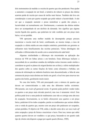 27


                                               dois instrumentos de medida e a receita de quartos que eles produzem. Para ajudar
                                               a aumentar a ocupação de um hotel, a tentativa de reduzir os preços das diárias
                                               acarreta perda de receita por causa de tarifas mais baixas. Também não leva em
                                               consideração o custo por quarto ocupado que pode reduzir a lucratividade. A não
                                               ser que a ocupação aumente e possa neutralizar a queda dos preços, a
                                               lucratividade vai normalmente cair. Similarmente, o aumento das diárias médias
                                               deve ser acompanhado de um declínio da demanda. Isto significa que alguma
                                               receita líquida dos quartos, que poderiam ter sido vendidos por um preço mais
                                               baixo, vai ser perdida.
                                                     YM apresenta uma melhor medida de desempenho porque procura
                                               maximizar a receita total do hotel, combinando, ao mesmo tempo, a taxa de
                                               ocupação e a diária média em uma simples estatística, permitindo aos gerentes se
                                               utilizarem mais beneficamente das receitas potenciais. Várias abordagens são
PUC-Rio - Certificação Digital Nº 0016116/CA




                                               utilizadas e diferenciadas de acordo com a característica de cada hotel.
                                                     Algumas similaridades e diferenças são encontradas na aplicação das
                                               técnicas de YM em linhas aéreas e em hotelaria. Estas diferenças incluem: a
                                               necessidade de se considerar estadias de múltiplas noites (mesmo sendo similar a
                                               considerar no geral os planos de origem/destino nos aviões); o efeito multiplicador
                                               dos quartos sobre as outras funções do hotel, como alimentos e bebidas; um
                                               sistema de informação na indústria hoteleira mais descentralizado; a falta de uma
                                               estrutura de preços mais distinta nos hotéis em geral; o lead time para reservas nos
                                               quartos dos hotéis, geralmente muito maior.
                                                     No caso dos hotéis, YM está preocupado com o número de quartos que
                                               devem ser comercializados a cada uma das diferentes tarifas existentes.
                                               Obviamente, um trade-off gerencial existe. O gerente pode preferir vender todos
                                               os quartos a um preço mais elevado possível, mas isso é raramente viável. Esta
                                               política pode levar a uma perda de rendimentos caso não se consiga uma alta taxa
                                               de ocupação. Inversamente, se os hotéis oferecerem seus quartos a um preço
                                               baixo, poderiam tê-los todos ocupados, porém os rendimentos que seriam obtidos
                                               com a venda de quartos que, mesmo com um preço alto pudessem ser ocupados,
                                               seriam perdidos. O objetivo do YM, então, é decidir como deve ser esse trade-off
                                               entre ocupação e preço de forma a maximizar o lucro. Para isso, temos que saber
                                               quantos quartos devem ser vendidos e a que preço, baseando-se em quanto cada
                                               tipo de cliente está disposto a pagar por aquele quarto (Kimes, 1989).
 