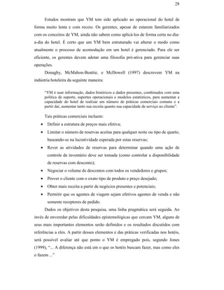 28


                                                      Estudos mostram que YM tem sido aplicado ao operacional do hotel de
                                               forma muito lenta e com receio. Os gerentes, apesar de estarem familiarizados
                                               com os conceitos de YM, ainda não sabem como aplicá-los de forma certa no dia-
                                               a-dia do hotel. É certo que um YM bem estruturado vai alterar o modo como
                                               atualmente o processo de acomodação em um hotel é gerenciado. Para ele ser
                                               eficiente, os gerentes devem adotar uma filosofia pró-ativa para gerenciar suas
                                               operações.
                                                      Donaghy, McMahon-Beattie, e McDowell (1997) descrevem YM na
                                               indústria hoteleira da seguinte maneira:

                                                      “YM é usar informação, dados históricos e dados presentes, combinados com uma
                                                      política de suporte, suportes operacionais e modelos estatísticos, para aumentar a
                                                      capacidade do hotel de realizar um número de práticas comerciais comuns e a
                                                      partir daí, aumentar tanto sua receita quanto sua capacidade de serviço ao cliente”.
PUC-Rio - Certificação Digital Nº 0016116/CA




                                                      Tais práticas comerciais incluem:
                                                  •    Definir a estrutura de preços mais efetiva;
                                                  •    Limitar o número de reservas aceitas para qualquer noite ou tipo de quarto,
                                                       baseando-se na lucratividade esperada por estas reservas;
                                                  •    Rever as atividades de reservas para determinar quando uma ação de
                                                       controle de inventário deve ser tomada (como controlar a disponibilidade
                                                       de reservas com desconto);
                                                  •    Negociar o volume de descontos com todos os vendedores e grupos;
                                                  •    Prover o cliente com o exato tipo de produto e preço desejado;
                                                  •    Obter mais receita a partir de negócios presentes e potenciais;
                                                  •    Permitir que os agentes de viagem sejam efetivos agentes de venda e não
                                                       somente receptores de pedido.
                                                      Dados os objetivos desta pesquisa, uma linha pragmática será seguida. Ao
                                               invés de enveredar pelas dificuldades epistemológicas que cercam YM, alguns de
                                               seus mais importantes elementos serão definidos e os resultados discutidos com
                                               referências a eles. A partir desses elementos e das práticas verificadas nos hotéis,
                                               será possível avaliar até que ponto o YM é empregado pois, segundo Jones
                                               (1999), “... A diferença não está em o que os hotéis buscam fazer, mas como eles
                                               o fazem ...”
 