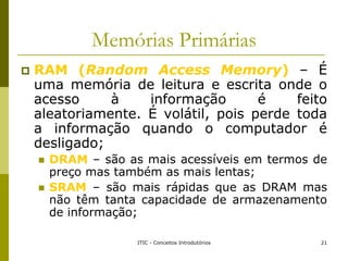 Memórias Primárias
 RAM (Random Access Memory) – É
uma memória de leitura e escrita onde o
acesso à informação é feito
al...