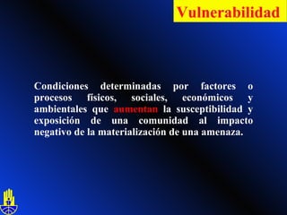 Condiciones determinadas por factores o procesos físicos, sociales, económicos y ambientales que  aumentan  la susceptibilidad y exposición de una comunidad al impacto negativo de la materialización de una amenaza. Vulnerabilidad   