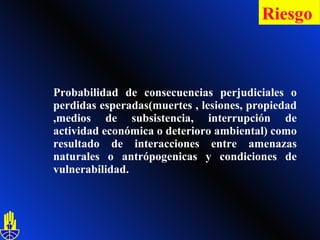 Probabilidad de consecuencias perjudiciales o perdidas esperadas(muertes , lesiones, propiedad ,medios de subsistencia, interrupción de actividad económica o deterioro ambiental) como resultado de interacciones entre amenazas naturales o antrópogenicas y condiciones de vulnerabilidad.  Riesgo   