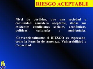 Nivel de perdidas, que una sociedad o comunidad considera aceptable, dadas sus existentes condiciones sociales, económicas, políticas, culturales y ambientales.  Convencionalmente el RIESGO es expresado como la Función de Amenaza, Vulnerabilidad y Capacidad.   RIESGO ACEPTABLE 