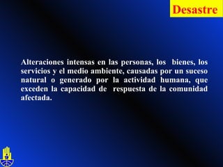 Alteraciones intensas en las personas, los  bienes, los servicios y el medio ambiente, causadas por un suceso natural o generado por la actividad humana, que exceden la capacidad de  respuesta de la comunidad afectada. Desastre   