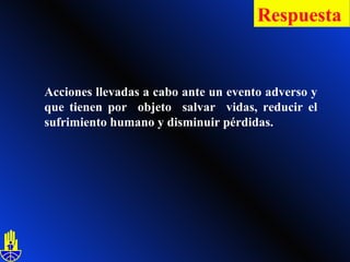 Acciones llevadas a cabo ante un evento adverso y que tienen por  objeto  salvar  vidas, reducir el sufrimiento humano y disminuir pérdidas. Respuesta   