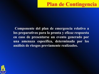 Componente del plan de emergencia relativo a los preparativos para la pronta y eficaz respuesta en caso de presentarse un evento generado por una amenaza específica, determinada por los análisis de riesgos previamente realizados. Plan de Contingencia   