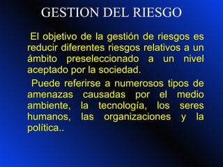 GESTION DEL RIESGO El objetivo de la gestión de riesgos es reducir diferentes riesgos relativos a un ámbito preseleccionado a un nivel aceptado por la sociedad.  Puede referirse a numerosos tipos de amenazas causadas por el medio ambiente, la tecnología, los seres humanos, las organizaciones y la política.. 
