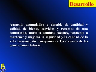 Aumento acumulativo y durable de  c antidad y calidad de bienes, servicios y recursos de una comunidad, unido a cambios sociales, tendiente a mantener y mejorar la seguridad y la calidad de la vida humana, sin  comprometer los recursos de las generaciones futuras. Desarrollo   