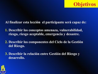 Al finalizar esta lección  el participante será capaz de: 1.  Describir los conceptos amenaza, vulnerabilidad,    riesgo, riesgo aceptable, emergencia y desastre.  2.  Describir los componentes del Ciclo de la Gestión    del Riesgo.  3.  Describir la relación entre Gestión del Riesgo   y    desarrollo. Objetivos   