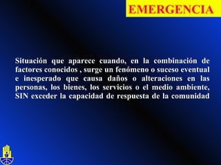 Situación que aparece cuando, en la combinación de factores conocidos , surge un fenómeno o suceso eventual e inesperado que causa daños o alteraciones en las personas, los bienes, los servicios o el medio ambiente, SIN exceder la capacidad de respuesta de la comunidad  EMERGENCIA   